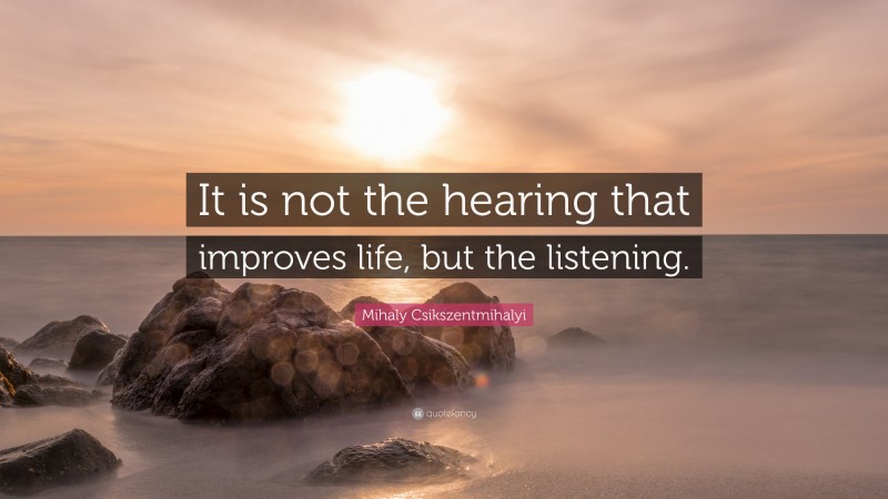 Mihaly Csikszentmihalyi Quote: “It is not the hearing that improves life, but the listening.”