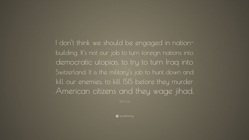 Ted Cruz Quote: “I don’t think we should be engaged in nation-building. It’s not our job to turn foreign nations into democratic utopias, to try to turn Iraq into Switzerland. It is the military’s job to hunt down and kill our enemies, to kill ISIS before they murder American citizens and they wage jihad.”