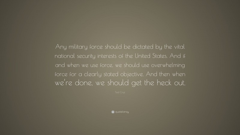 Ted Cruz Quote: “Any military force should be dictated by the vital national security interests of the United States. And if and when we use force, we should use overwhelming force for a clearly stated objective. And then when we’re done, we should get the heck out.”