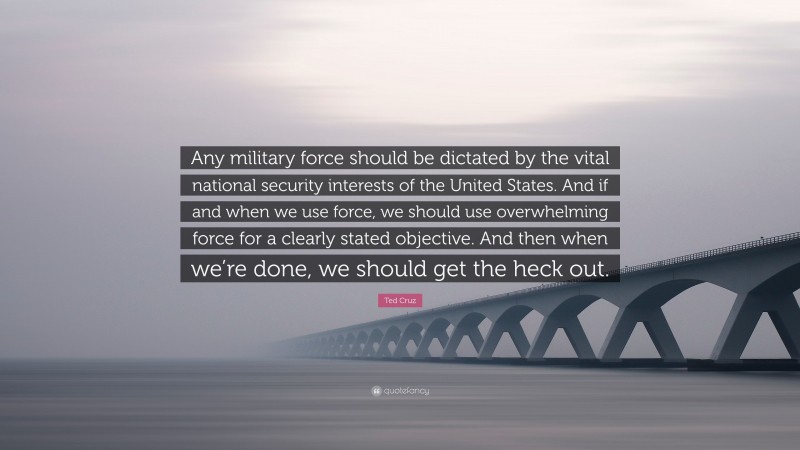 Ted Cruz Quote: “Any military force should be dictated by the vital national security interests of the United States. And if and when we use force, we should use overwhelming force for a clearly stated objective. And then when we’re done, we should get the heck out.”