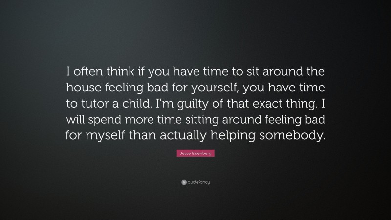 Jesse Eisenberg Quote: “I often think if you have time to sit around the house feeling bad for yourself, you have time to tutor a child. I’m guilty of that exact thing. I will spend more time sitting around feeling bad for myself than actually helping somebody.”