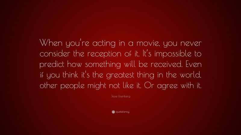 Jesse Eisenberg Quote: “When you’re acting in a movie, you never consider the reception of it. It’s impossible to predict how something will be received. Even if you think it’s the greatest thing in the world, other people might not like it. Or agree with it.”