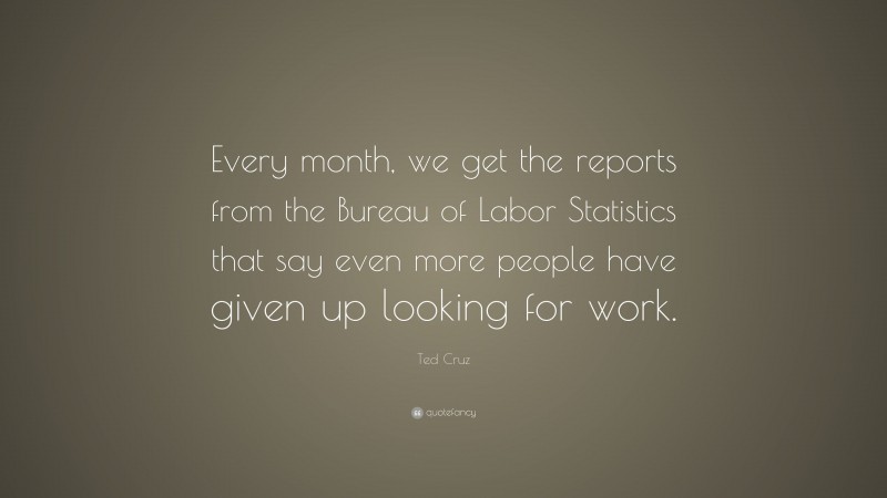 Ted Cruz Quote: “Every month, we get the reports from the Bureau of Labor Statistics that say even more people have given up looking for work.”