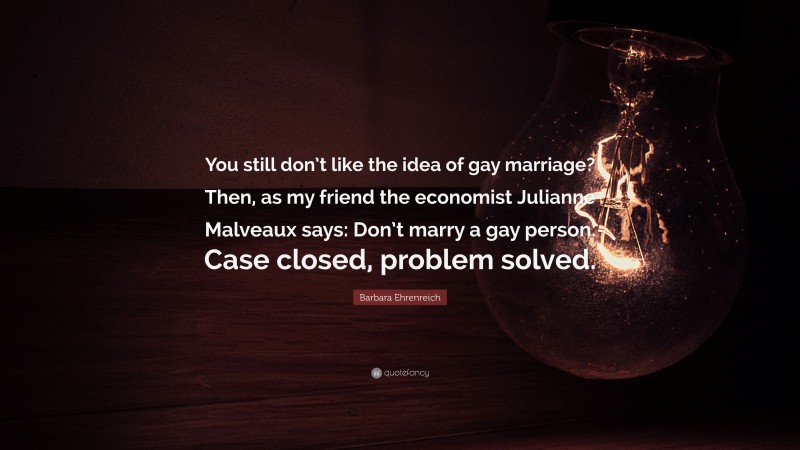 Barbara Ehrenreich Quote: “You still don’t like the idea of gay marriage? Then, as my friend the economist Julianne Malveaux says: Don’t marry a gay person. Case closed, problem solved.”