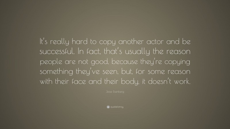 Jesse Eisenberg Quote: “It’s really hard to copy another actor and be successful. In fact, that’s usually the reason people are not good, because they’re copying something they’ve seen, but, for some reason with their face and their body, it doesn’t work.”