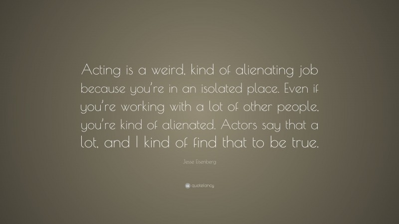 Jesse Eisenberg Quote: “Acting is a weird, kind of alienating job because you’re in an isolated place. Even if you’re working with a lot of other people, you’re kind of alienated. Actors say that a lot, and I kind of find that to be true.”
