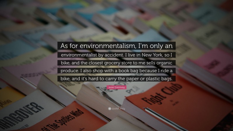 Jesse Eisenberg Quote: “As for environmentalism, I’m only an environmentalist by accident. I live in New York, so I bike, and the closest grocery store to me sells organic produce. I also shop with a book bag because I ride a bike, and it’s hard to carry the paper or plastic bags.”