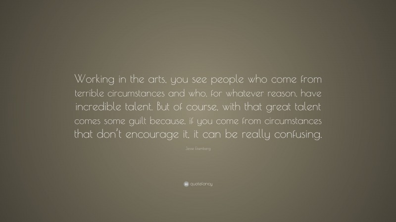 Jesse Eisenberg Quote: “Working in the arts, you see people who come from terrible circumstances and who, for whatever reason, have incredible talent. But of course, with that great talent comes some guilt because, if you come from circumstances that don’t encourage it, it can be really confusing.”