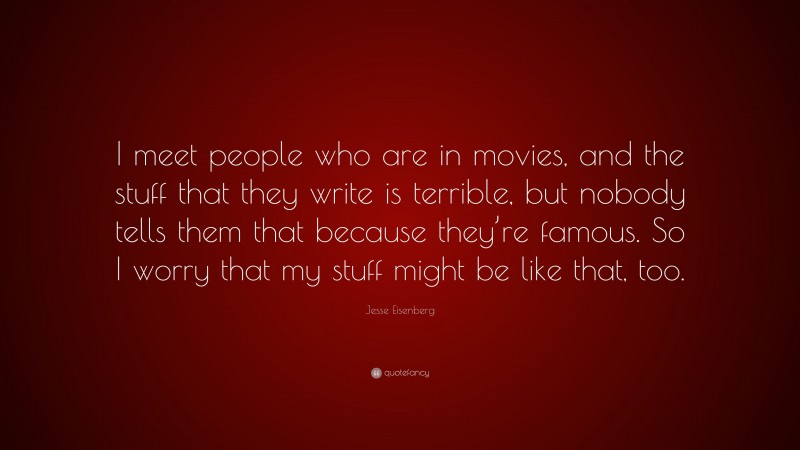Jesse Eisenberg Quote: “I meet people who are in movies, and the stuff that they write is terrible, but nobody tells them that because they’re famous. So I worry that my stuff might be like that, too.”