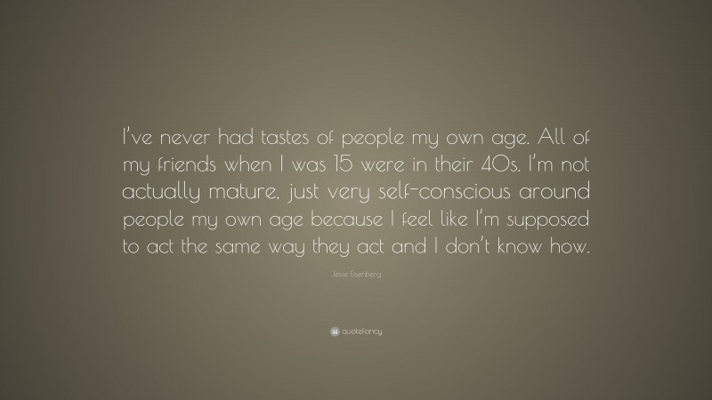 Jesse Eisenberg Quote: “I’ve never had tastes of people my own age. All of my friends when I was 15 were in their 40s. I’m not actually mature, just very self-conscious around people my own age because I feel like I’m supposed to act the same way they act and I don’t know how.”