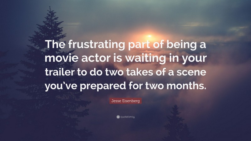 Jesse Eisenberg Quote: “The frustrating part of being a movie actor is waiting in your trailer to do two takes of a scene you’ve prepared for two months.”