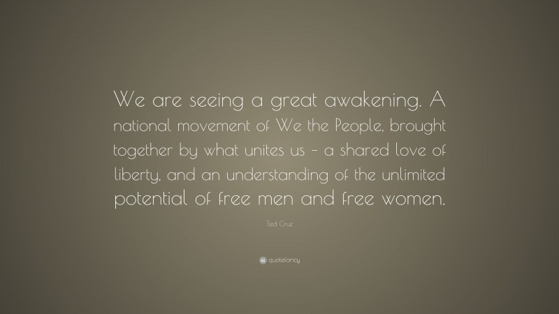 Ted Cruz Quote: “We are seeing a great awakening. A national movement of We the People, brought together by what unites us – a shared love of liberty, and an understanding of the unlimited potential of free men and free women.”