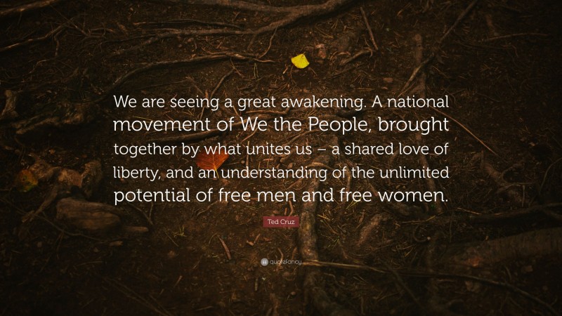Ted Cruz Quote: “We are seeing a great awakening. A national movement of We the People, brought together by what unites us – a shared love of liberty, and an understanding of the unlimited potential of free men and free women.”
