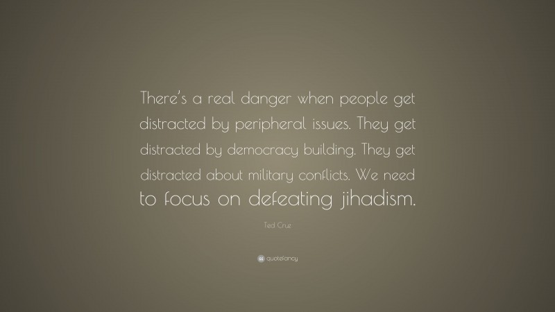 Ted Cruz Quote: “There’s a real danger when people get distracted by peripheral issues. They get distracted by democracy building. They get distracted about military conflicts. We need to focus on defeating jihadism.”