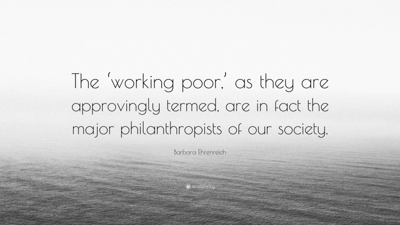 Barbara Ehrenreich Quote: “The ‘working poor,’ as they are approvingly termed, are in fact the major philanthropists of our society.”