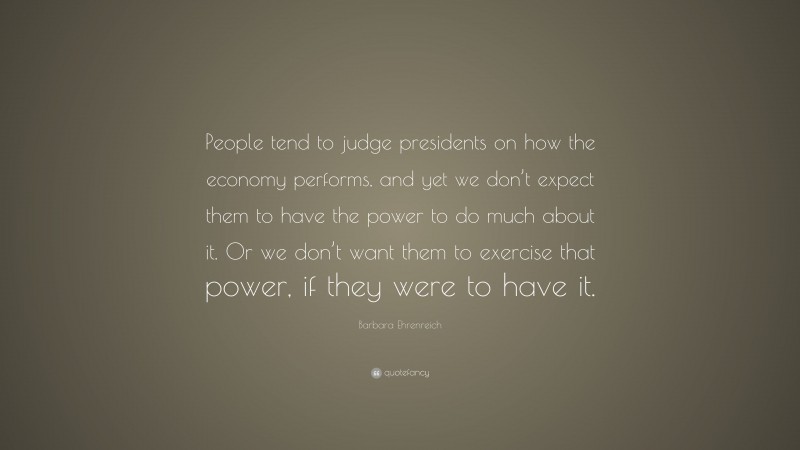 Barbara Ehrenreich Quote: “People tend to judge presidents on how the economy performs, and yet we don’t expect them to have the power to do much about it. Or we don’t want them to exercise that power, if they were to have it.”