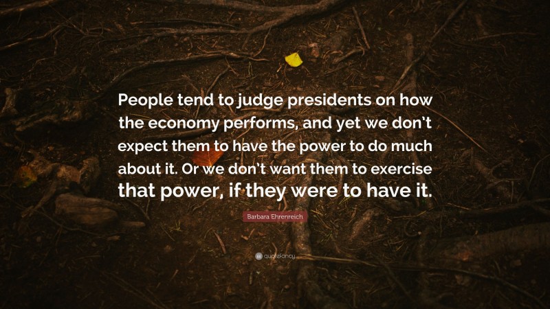 Barbara Ehrenreich Quote: “People tend to judge presidents on how the economy performs, and yet we don’t expect them to have the power to do much about it. Or we don’t want them to exercise that power, if they were to have it.”