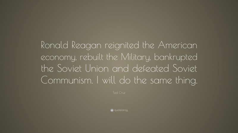 Ted Cruz Quote: “Ronald Reagan reignited the American economy, rebuilt the Military, bankrupted the Soviet Union and defeated Soviet Communism. I will do the same thing.”