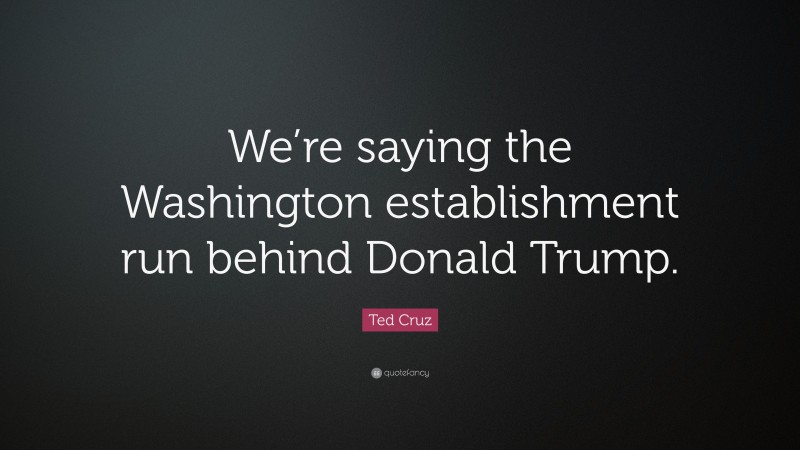 Ted Cruz Quote: “We’re saying the Washington establishment run behind Donald Trump.”