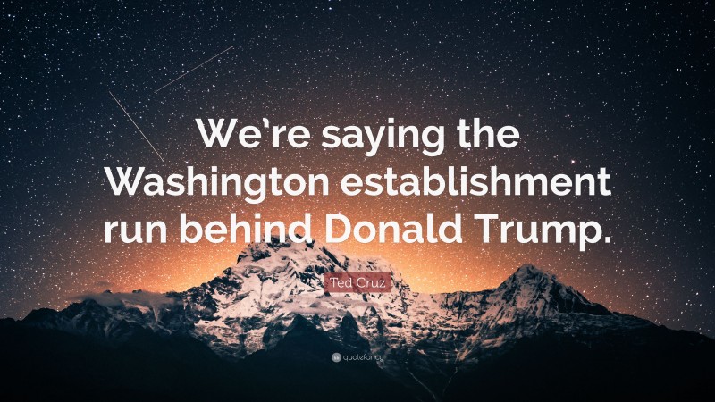 Ted Cruz Quote: “We’re saying the Washington establishment run behind Donald Trump.”