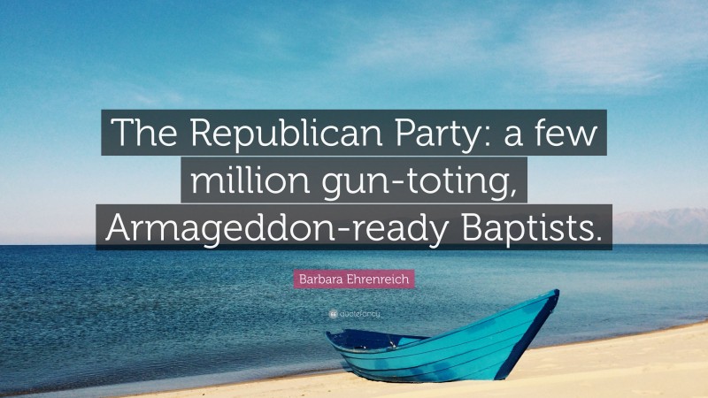 Barbara Ehrenreich Quote: “The Republican Party: a few million gun-toting, Armageddon-ready Baptists.”