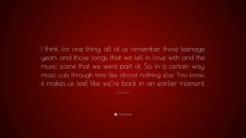 Jennifer Egan Quote: “I think, for one thing, all of us remember those teenage years and those songs that we fell in love with and the music scene that we were part of. So, in a certain way, music cuts through time like almost nothing else. You know, it makes us feel like we’re back in an earlier moment.”