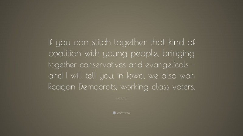Ted Cruz Quote: “If you can stitch together that kind of coalition with young people, bringing together conservatives and evangelicals – and I will tell you, in Iowa, we also won Reagan Democrats, working-class voters.”