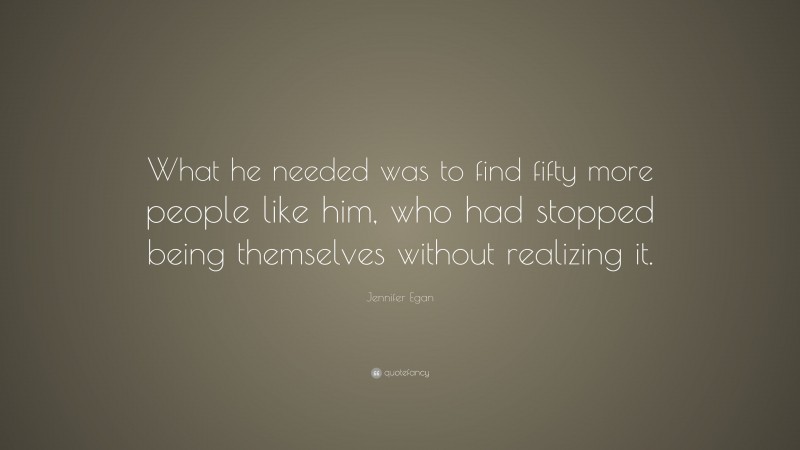 Jennifer Egan Quote: “What he needed was to find fifty more people like him, who had stopped being themselves without realizing it.”