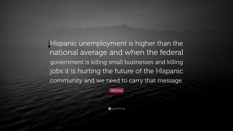Ted Cruz Quote: “Hispanic unemployment is higher than the national average and when the federal government is killing small businesses and killing jobs it is hurting the future of the Hispanic community and we need to carry that message.”