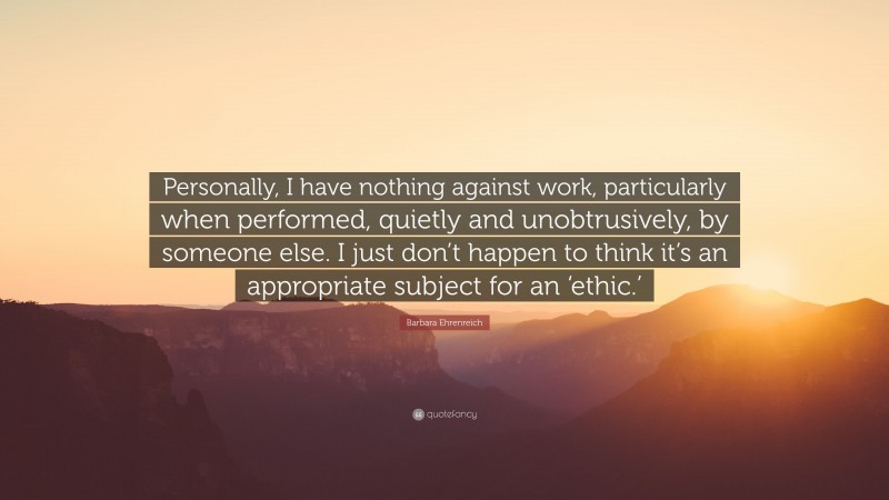 Barbara Ehrenreich Quote: “Personally, I have nothing against work, particularly when performed, quietly and unobtrusively, by someone else. I just don’t happen to think it’s an appropriate subject for an ‘ethic.’”