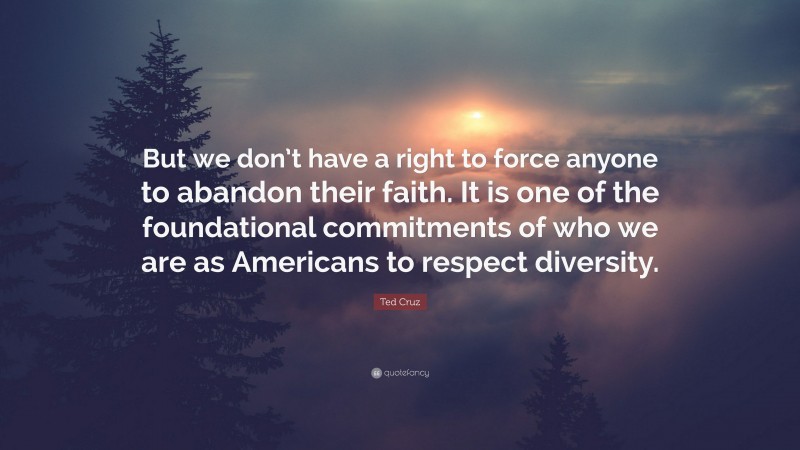 Ted Cruz Quote: “But we don’t have a right to force anyone to abandon their faith. It is one of the foundational commitments of who we are as Americans to respect diversity.”