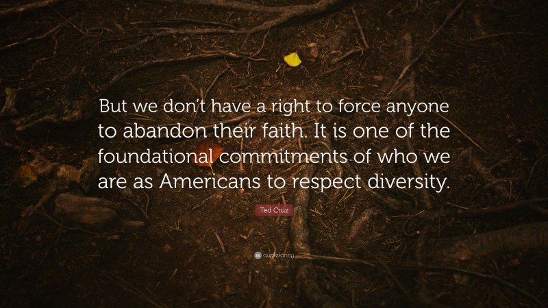 Ted Cruz Quote: “But we don’t have a right to force anyone to abandon their faith. It is one of the foundational commitments of who we are as Americans to respect diversity.”