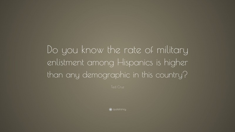 Ted Cruz Quote: “Do you know the rate of military enlistment among Hispanics is higher than any demographic in this country?”