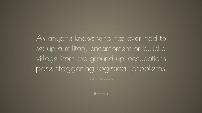 Barbara Ehrenreich Quote: “As anyone knows who has ever had to set up a military encampment or build a village from the ground up, occupations pose staggering logistical problems.”