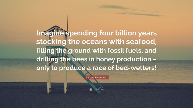 Barbara Ehrenreich Quote: “Imagine spending four billion years stocking the oceans with seafood, filling the ground with fossil fuels, and drilling the bees in honey production – only to produce a race of bed-wetters!”