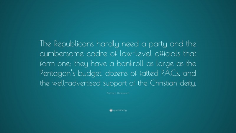 Barbara Ehrenreich Quote: “The Republicans hardly need a party and the cumbersome cadre of low-level officials that form one; they have a bankroll as large as the Pentagon’s budget, dozens of fatted PACs, and the well-advertised support of the Christian deity.”