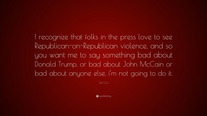 Ted Cruz Quote: “I recognize that folks in the press love to see Republican-on-Republican violence, and so you want me to say something bad about Donald Trump, or bad about John McCain or bad about anyone else, i’m not going to do it.”