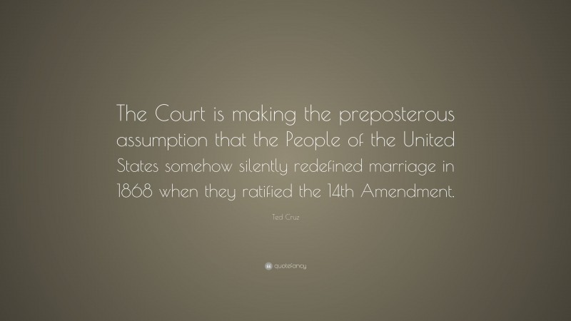 Ted Cruz Quote: “The Court is making the preposterous assumption that the People of the United States somehow silently redefined marriage in 1868 when they ratified the 14th Amendment.”
