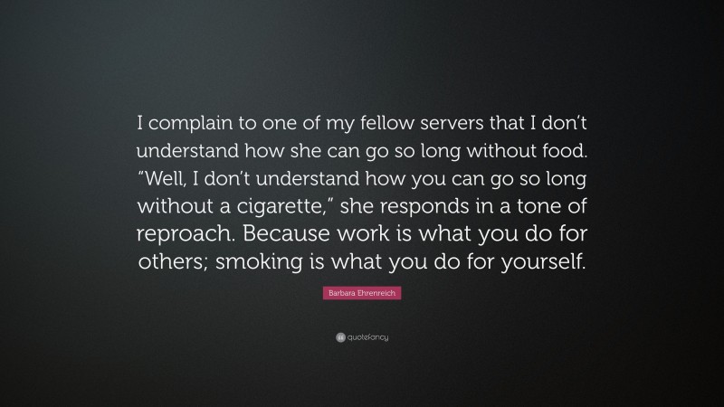 Barbara Ehrenreich Quote: “I complain to one of my fellow servers that I don’t understand how she can go so long without food. “Well, I don’t understand how you can go so long without a cigarette,” she responds in a tone of reproach. Because work is what you do for others; smoking is what you do for yourself.”