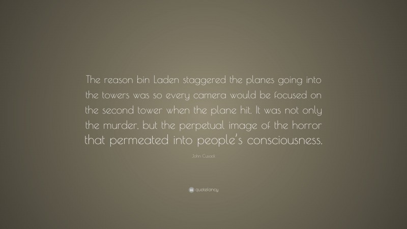John Cusack Quote: “The reason bin Laden staggered the planes going into the towers was so every camera would be focused on the second tower when the plane hit. It was not only the murder, but the perpetual image of the horror that permeated into people’s consciousness.”
