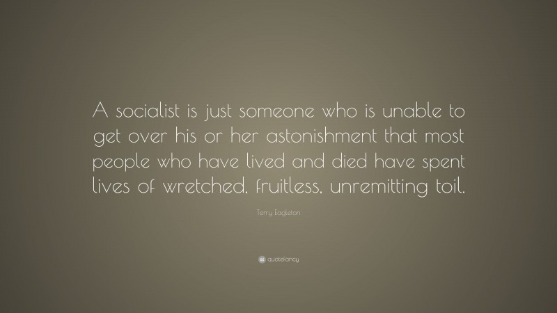 Terry Eagleton Quote: “A socialist is just someone who is unable to get over his or her astonishment that most people who have lived and died have spent lives of wretched, fruitless, unremitting toil.”
