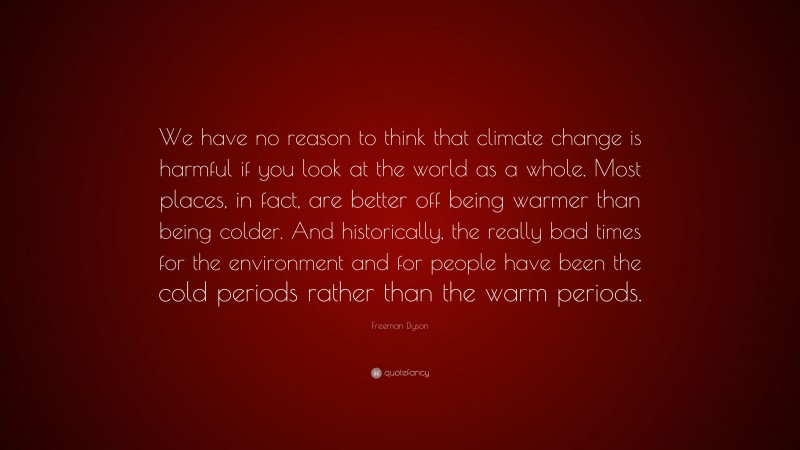 Freeman Dyson Quote: “We have no reason to think that climate change is harmful if you look at the world as a whole. Most places, in fact, are better off being warmer than being colder. And historically, the really bad times for the environment and for people have been the cold periods rather than the warm periods.”