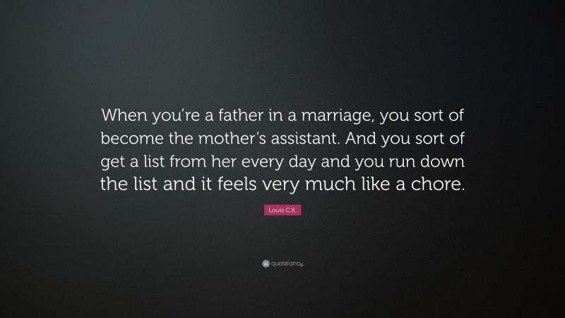 Louis C.K. Quote: “When you’re a father in a marriage, you sort of become the mother’s assistant. And you sort of get a list from her every day and you run down the list and it feels very much like a chore.”