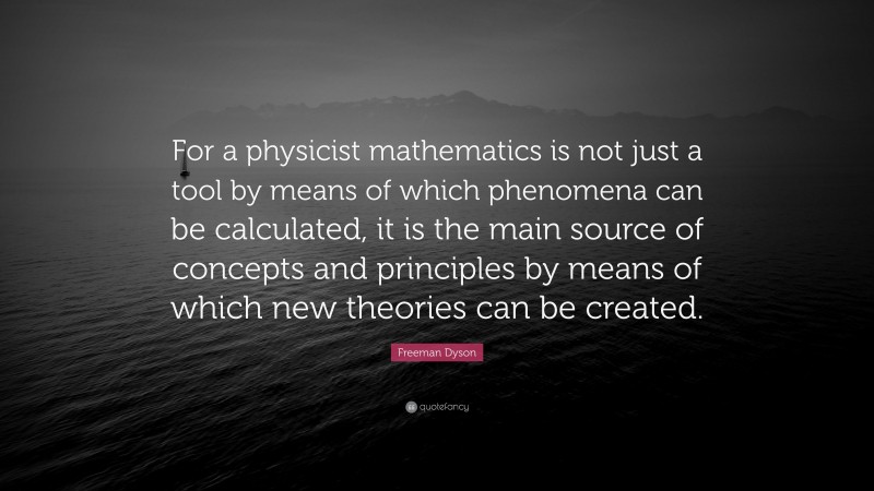Freeman Dyson Quote: “For a physicist mathematics is not just a tool by means of which phenomena can be calculated, it is the main source of concepts and principles by means of which new theories can be created.”