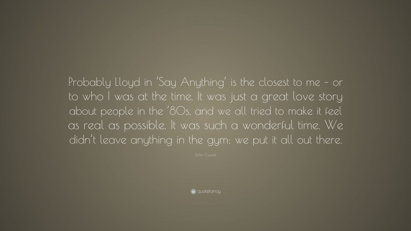 John Cusack Quote: “Probably Lloyd in ‘Say Anything’ is the closest to me – or to who I was at the time. It was just a great love story about people in the ’80s, and we all tried to make it feel as real as possible. It was such a wonderful time. We didn’t leave anything in the gym; we put it all out there.”