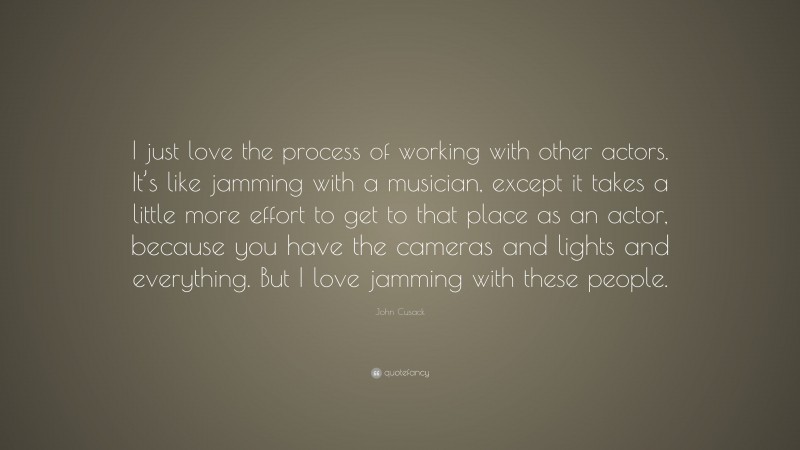John Cusack Quote: “I just love the process of working with other actors. It’s like jamming with a musician, except it takes a little more effort to get to that place as an actor, because you have the cameras and lights and everything. But I love jamming with these people.”