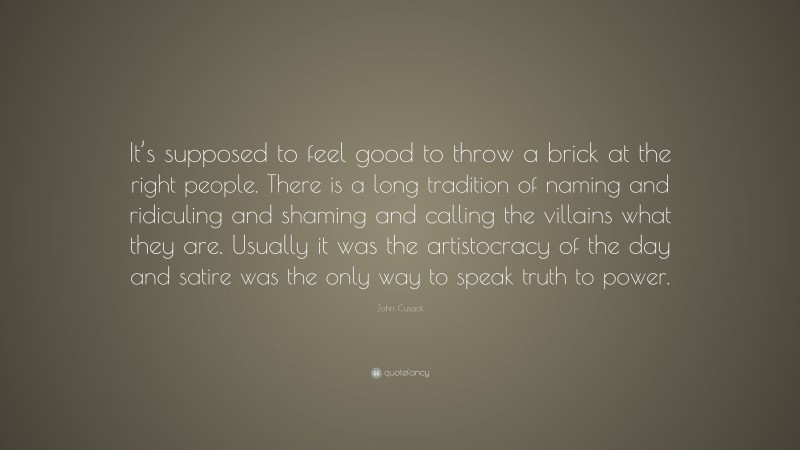 John Cusack Quote: “It’s supposed to feel good to throw a brick at the right people. There is a long tradition of naming and ridiculing and shaming and calling the villains what they are. Usually it was the artistocracy of the day and satire was the only way to speak truth to power.”