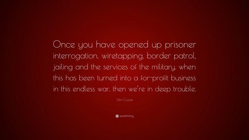 John Cusack Quote: “Once you have opened up prisoner interrogation, wiretapping, border patrol, jailing and the services of the military, when this has been turned into a for-profit business in this endless war, then we’re in deep trouble.”