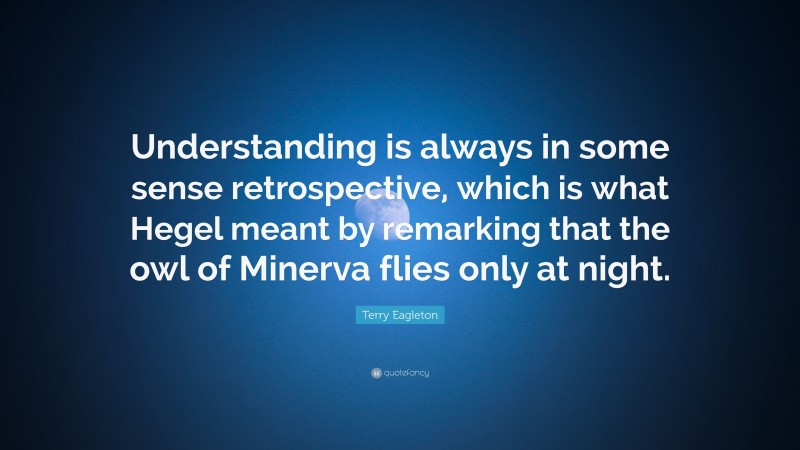 Terry Eagleton Quote: “Understanding is always in some sense retrospective, which is what Hegel meant by remarking that the owl of Minerva flies only at night.”