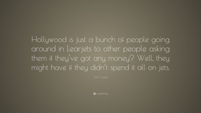 John Cusack Quote: “Hollywood is just a bunch of people going around in Learjets to other people asking them if they’ve got any money? Well, they might have if they didn’t spend it all on jets.”